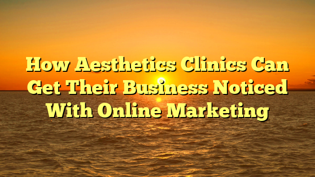 How Aesthetics Clinics Can Get Their Business Noticed With Online Marketing