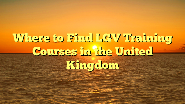 Where to Find LGV Training Courses in the United Kingdom
